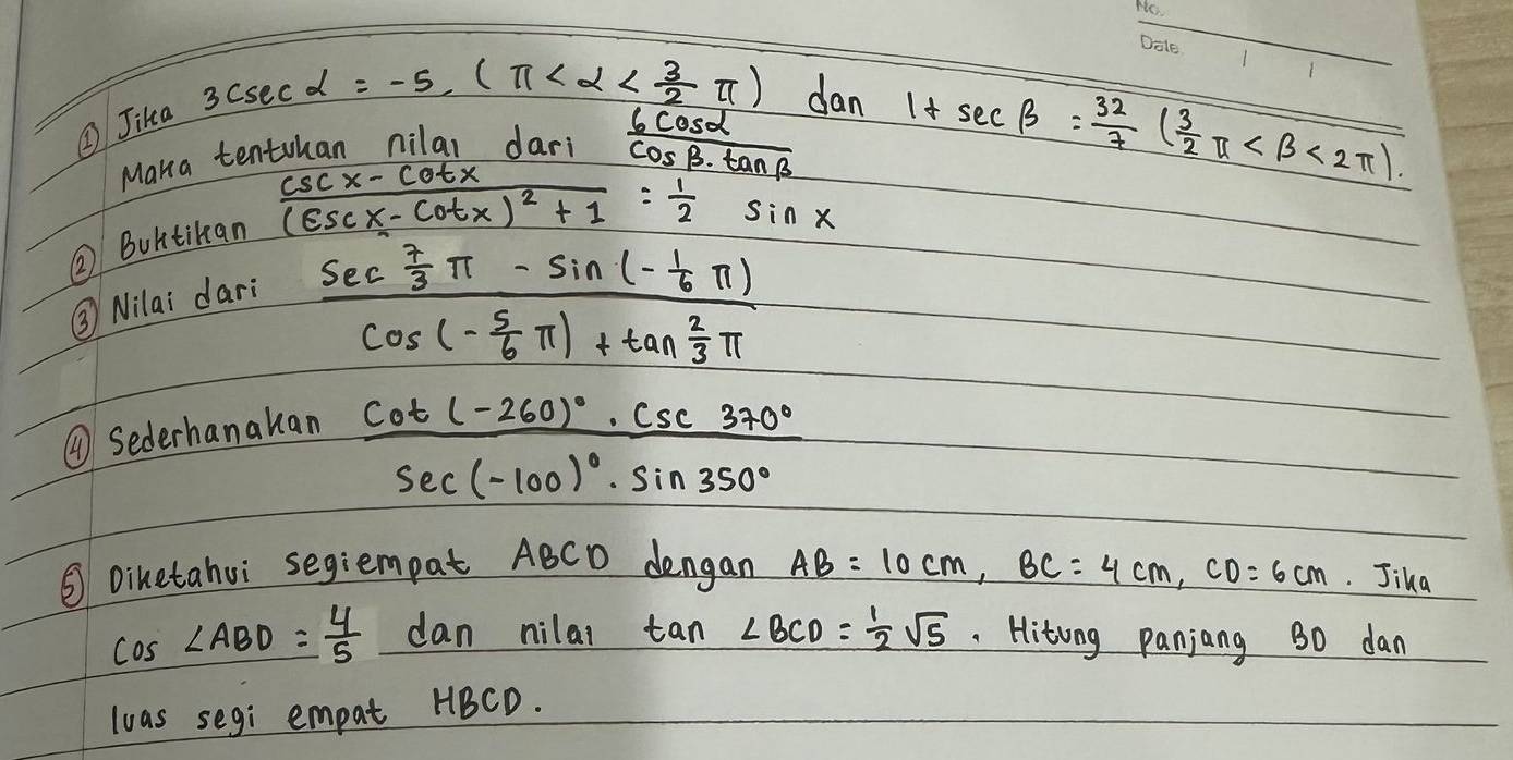 ②Jika
3csc alpha =-5,(π dan 1+sec beta = 32/7 ( 3/2 π <2π ). 
Maka tenthan nilal dari  6cos alpha /cos beta · tan beta  
frac csc x-cot x(csc x-cot x)^2+1= 1/2 sin x
② Buhtikan 
③ Nilai dari
frac sec  7/3 π -sin (- 1/6 π )cos (- 5/6 π )+tan  2/3 π 
④Sederhanakan
frac cot (-260°)· csc 370°sec (-100)^circ · sin 350°
③ Dihetahui segiempat ABCD dengan AB=10cm, BC=4cm, CD=6cm. Jika
cos ∠ ABD= 4/5 dan nilat tan ∠ BCD= 1/2 sqrt(5) Hitong panjang 30 dan 
loas segi empat HBCD.