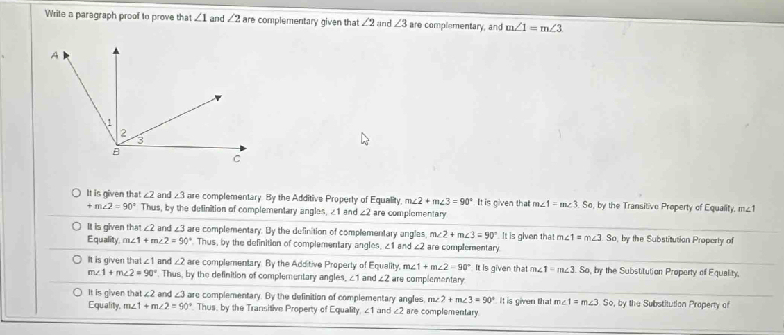 Write a paragraph proof to prove that ∠ 1 and ∠ 2 are complementary given that ∠ 2 and ∠ 3 are complementary, and m∠ 1=m∠ 3
It is given that ∠ 2 and ∠ 3 are complementary By the Additive Property of Equality, m∠ 2+m∠ 3=90°. It is given that m∠ 1=m∠ 3.So by the Transitive Property of Equality. m∠ 1
+m∠ 2=90° Thus, by the definition of complementary angles, ∠ 1 and ∠ 2 are complementary
It is given that ∠ 2 and ∠ 3 are complementary. By the definition of complementary angles, m∠ 2+m∠ 3=90° It is given that m. ∠ 1=m∠ 3.So. , by the Substitution Property of
Equality, m∠ 1+m∠ 2=90° Thus, by the definition of complementary angles, ∠1 and ∠ 2 are complementary
It is given that ∠ 1 and ∠ 2 are complementary. By the Additive Property of Equality, m∠ 1+m∠ 2=90° It is given that m∠ 1=m∠ 3 So, by the Substitution Property of Equality,
m∠ 1+m∠ 2=90°. Thus, by the definition of complementary angles, . ∠ 1 and ∠ 2 are complementary
It is given that ∠ 2 and ∠ 3 are complementary. By the definition of complementary angles, m∠ 2+m∠ 3=90° It is given that m∠ 1=m∠ 3So , by the Substitution Property of
Equality, m∠ 1+m∠ 2=90° Thus, by the Transitive Property of Equality, ∠ 1 and ∠ 2 are complementary