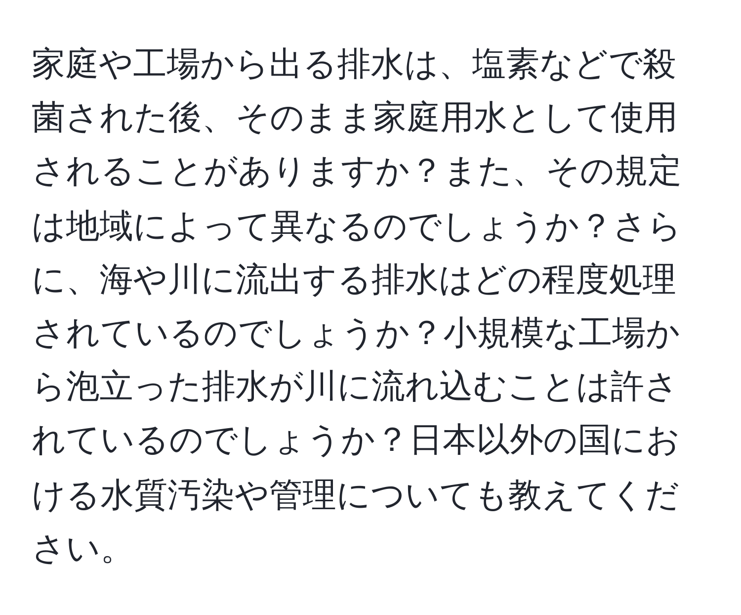 家庭や工場から出る排水は、塩素などで殺菌された後、そのまま家庭用水として使用されることがありますか？また、その規定は地域によって異なるのでしょうか？さらに、海や川に流出する排水はどの程度処理されているのでしょうか？小規模な工場から泡立った排水が川に流れ込むことは許されているのでしょうか？日本以外の国における水質汚染や管理についても教えてください。