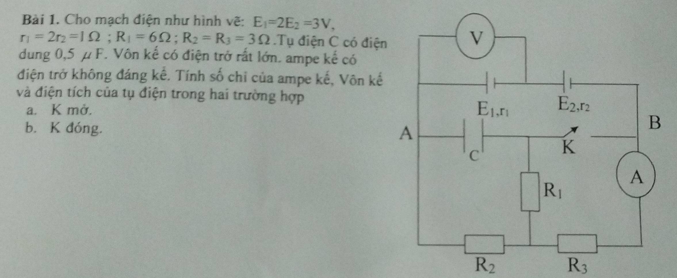 Cho mạch điện như hình vẽ: E_1=2E_2=3V,
r_1=2r_2=1Omega ;R_1=6Omega ;R_2=R_3=3Omega.Tụ điện C có điện
dung 0,5 μ F. Vôn kế có điện trở rất lớn. ampe kế có
điện trở không đáng kế. Tính số chi của ampe kế, Vôn kế
và điện tích của tụ điện trong hai trường hợp
a. K mở.
b. K đóng.
R_2
R_3