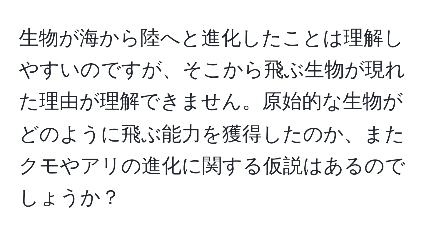 生物が海から陸へと進化したことは理解しやすいのですが、そこから飛ぶ生物が現れた理由が理解できません。原始的な生物がどのように飛ぶ能力を獲得したのか、またクモやアリの進化に関する仮説はあるのでしょうか？