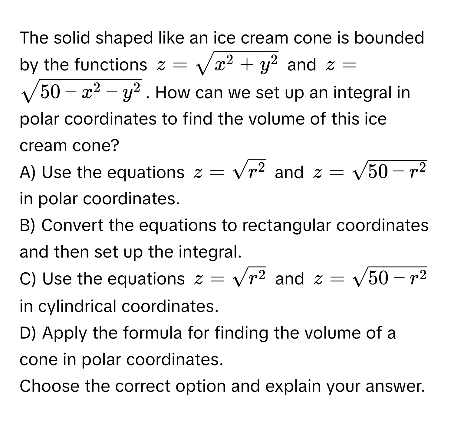 The solid shaped like an ice cream cone is bounded by the functions $z = sqrtx^(2 + y^2)$ and $z = sqrt50 - x^(2 - y^2)$. How can we set up an integral in polar coordinates to find the volume of this ice cream cone?

A) Use the equations $z = sqrtr^2$ and $z = sqrt50 - r^2$ in polar coordinates.
B) Convert the equations to rectangular coordinates and then set up the integral.
C) Use the equations $z = sqrtr^2$ and $z = sqrt50 - r^2$ in cylindrical coordinates.
D) Apply the formula for finding the volume of a cone in polar coordinates.

Choose the correct option and explain your answer.