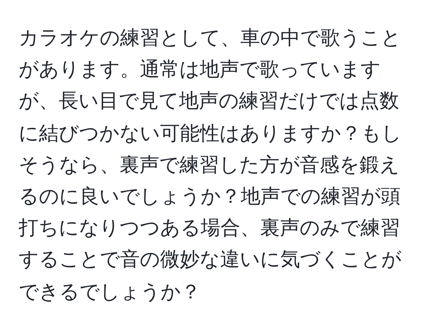 カラオケの練習として、車の中で歌うことがあります。通常は地声で歌っていますが、長い目で見て地声の練習だけでは点数に結びつかない可能性はありますか？もしそうなら、裏声で練習した方が音感を鍛えるのに良いでしょうか？地声での練習が頭打ちになりつつある場合、裏声のみで練習することで音の微妙な違いに気づくことができるでしょうか？