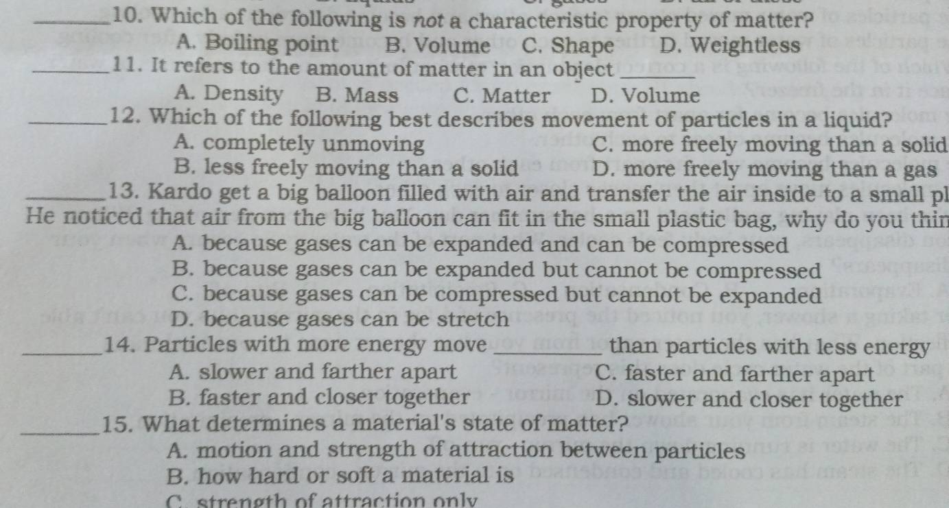 Which of the following is not a characteristic property of matter?
A. Boiling point B. Volume C. Shape D. Weightless
_11. It refers to the amount of matter in an object_
A. Density B. Mass C. Matter D. Volume
_12. Which of the following best describes movement of particles in a liquid?
A. completely unmoving C. more freely moving than a solid
B. less freely moving than a solid D. more freely moving than a gas
_13. Kardo get a big balloon filled with air and transfer the air inside to a small pl
He noticed that air from the big balloon can fit in the small plastic bag, why do you thin
A. because gases can be expanded and can be compressed
B. because gases can be expanded but cannot be compressed
C. because gases can be compressed but cannot be expanded
D. because gases can be stretch
_14. Particles with more energy move _than particles with less energy
A. slower and farther apart C. faster and farther apart
B. faster and closer together D. slower and closer together
_15. What determines a material's state of matter?
A. motion and strength of attraction between particles
B. how hard or soft a material is
C strength of attraction only