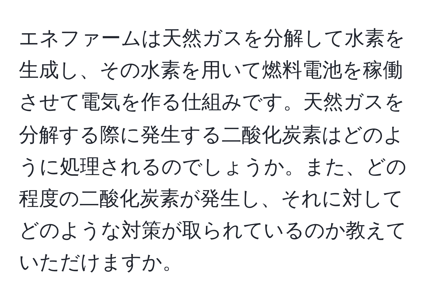 エネファームは天然ガスを分解して水素を生成し、その水素を用いて燃料電池を稼働させて電気を作る仕組みです。天然ガスを分解する際に発生する二酸化炭素はどのように処理されるのでしょうか。また、どの程度の二酸化炭素が発生し、それに対してどのような対策が取られているのか教えていただけますか。