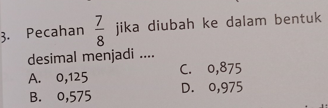 Pecahan  7/8  jika diubah ke dalam bentuk 
desimal menjadi ....
C. o,875
A. 0,125
D. o,975
B. o,575