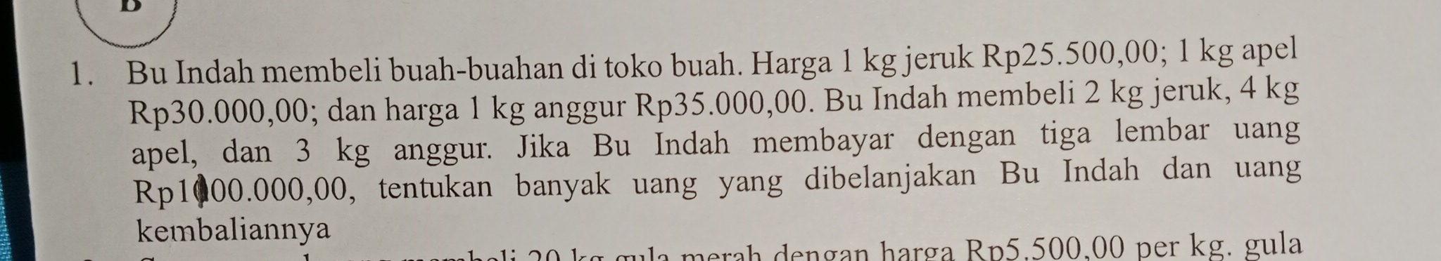 Bu Indah membeli buah-buahan di toko buah. Harga 1 kg jeruk Rp25.500,00; 1 kg apel
Rp30.000,00; dan harga 1 kg anggur Rp35.000,00. Bu Indah membeli 2 kg jeruk, 4 kg
apel, dan 3 kg anggur. Jika Bu Indah membayar dengan tiga lembar uang
Rp1000.000,00, tentukan banyak uang yang dibelanjakan Bu Indah dan uang 
kembaliannya 
merah dengan harga Rp5.500.00 per kg. gula