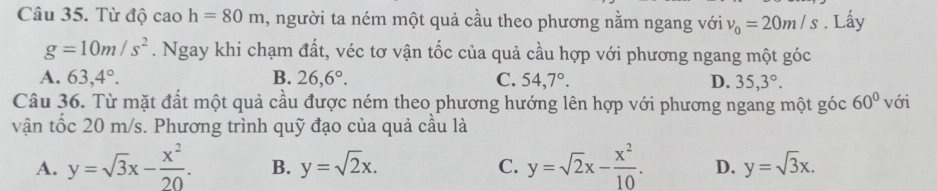 Từ độ cao h=80m , người ta ném một quả cầu theo phương nằm ngang với v_0=20m/s. Lấy
g=10m/s^2. Ngay khi chạm đất, véc tơ vận tốc của quả cầu hợp với phương ngang một góc
A. 63,4°. B. 26,6°. C. 54,7°. D. 35, 3°. 
Câu 36. Từ mặt đất một quả cầu được ném theo phương hướng lên hợp với phương ngang một góc 60° với
vận tốc 20 m/s. Phương trình quỹ đạo của quả cầu là
A. y=sqrt(3)x- x^2/20 . B. y=sqrt(2)x. C. y=sqrt(2)x- x^2/10 . D. y=sqrt(3)x.