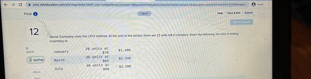 ezto.mheducation.com/ext/map/index.html?_con=con&external_browser=0&launchUrl=https%253A%252F%252Fconnect.mheducation.com%252Fconnect%252Fltiwrappe. Guest 
Final Saved Help Save & Exit Submit 
Check my work 
12 
Stone Company uses the LIFO method. At the end of the period, there are 22 units left in inventory. Given the following, the cost of ending 
inventory is: 
5 20 units at 
points January $70 $1, 400
※ 02:07:03 March 36 units at $65 $2, 340
July 40 units at
$80 $3, 200
eBook