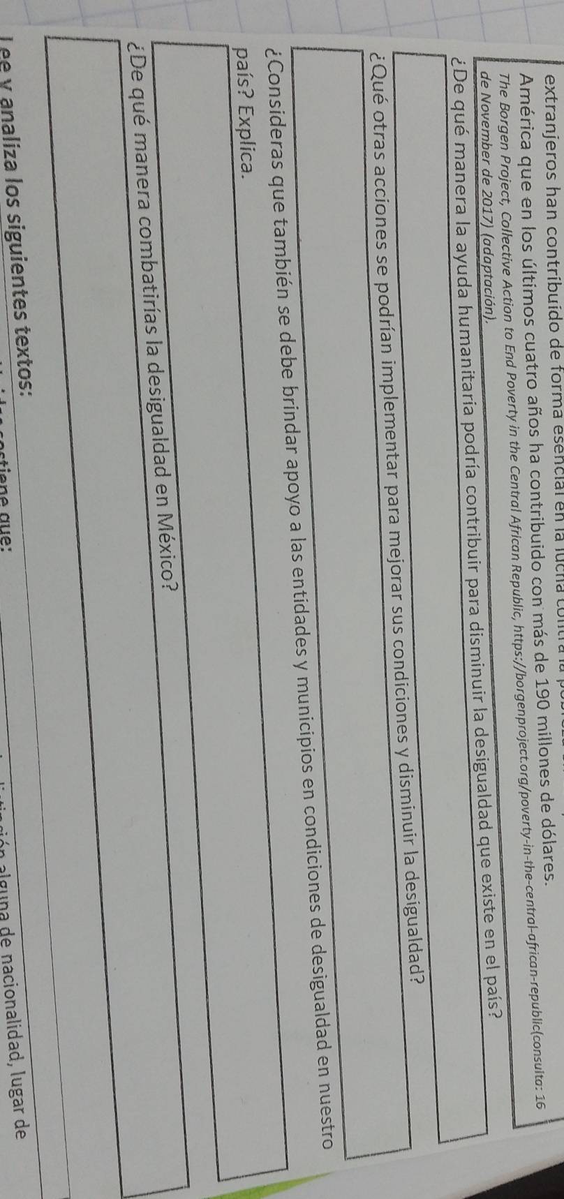 extranjeros han contríbuído de forma esencial en la lucha contra a 
América que en los últimos cuatro años ha contribuido con más de 190 millones de dólares. 
The Borgen Project, Collective Action to End Poverty in the Central African Republic, https://borgenproject.org/poverty-in-the-central-african-republic(consulta: 16 
de November de 2017) (adaptación). 
¿De qué manera la ayuda humanitaria podría contribuir para disminuir la desigualdad que existe en el país? 
¿Qué otras acciones se podrían implementar para mejorar sus condiciones y disminuir la desigualdad? 
¿Consideras que también se debe brindar apoyo a las entidades y municipios en condiciones de desigualdad en nuestro 
país? Explica. 
¿De qué manera combatirías la desigualdad en México? 
Lee y analiza los siguientes textos: 
stiene aue: 
ón alguna de nacionalidad, lugar de