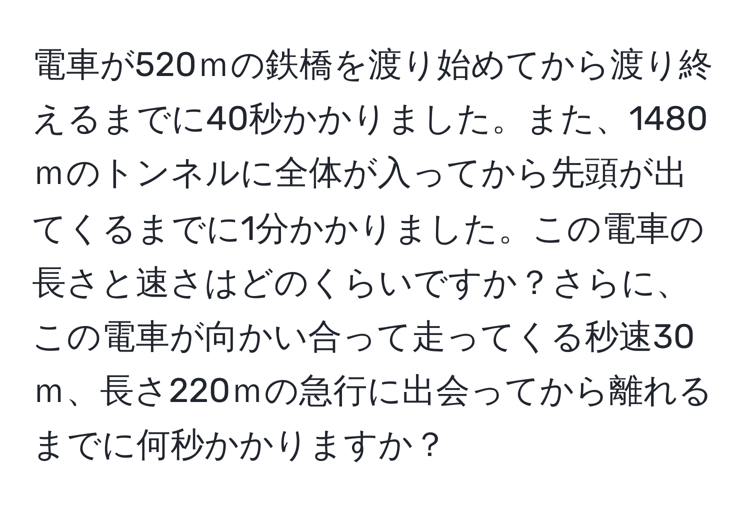 電車が520ｍの鉄橋を渡り始めてから渡り終えるまでに40秒かかりました。また、1480ｍのトンネルに全体が入ってから先頭が出てくるまでに1分かかりました。この電車の長さと速さはどのくらいですか？さらに、この電車が向かい合って走ってくる秒速30ｍ、長さ220ｍの急行に出会ってから離れるまでに何秒かかりますか？