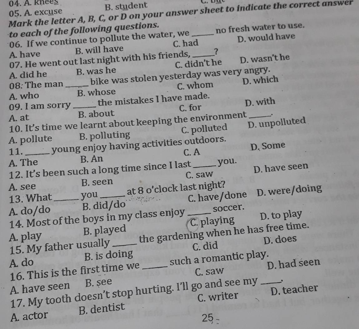 knees
05. A. excuse B. student
Mark the letter A, B, C, or D on your answer sheet to indicate the correct answer
to each of the following questions.
06. If we continue to pollute the water, we _no fresh water to use.
A. have B. will have C. had_ D. would have
07. He went out last night with his friends, ?
A. did he B. was he C. didn’t he D. wasn’t he
08: The man bike was stolen yesterday was very angry.
A. who _B. whose C. whom D. which
09. I am sorry the mistakes I have made.
A. at _B. about C. for D. with
10. It’s time we learnt about keeping the environment .
A. pollute B. polluting C. polluted D. unpolluted
11. _young enjoy having activities outdoors.
C. A
A. The B. An D. Some
12. It’s been such a long time since I last you.
C. saw
A. see B. seen _D. have seen
13. What you at 8 o’clock last night?
A. do/do _B. did/do C. have/done D. were/doing
14. Most of the boys in my class enjoy soccer.
A. play B. played C. playing D. to play
15. My father usually the gardening when he has free time.
A. do B. is doing _C. did D. does
16. This is the first time we such a romantic play.
C. saw D. had seen
A. have seen B. see
17. My tooth doesn’t stop hurting. I’ll go and see my _.
C. writer
A. actor B. dentist D. teacher
25