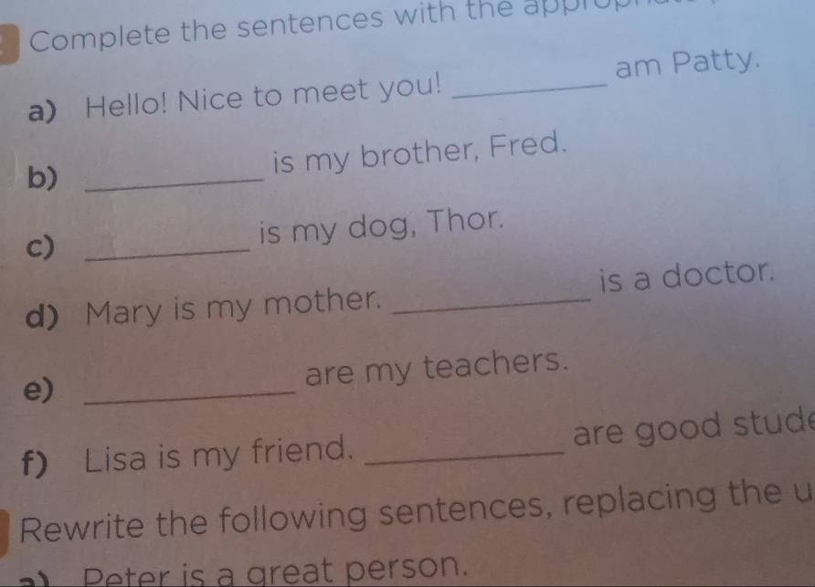 Complete the sentences with the apprup 
a) Hello! Nice to meet you! _am Patty. 
b)_ 
is my brother, Fred. 
c) _is my dog, Thor. 
d) Mary is my mother. _is a doctor. 
e)_ 
are my teachers. 
f) Lisa is my friend. _ are good stud 
Rewrite the following sentences, replacing the u 
Peter is a great person.