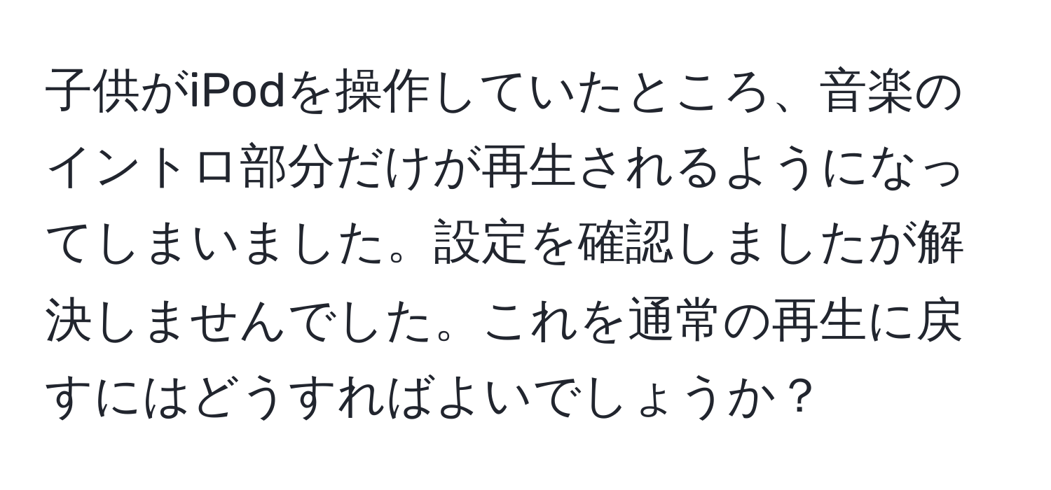 子供がiPodを操作していたところ、音楽のイントロ部分だけが再生されるようになってしまいました。設定を確認しましたが解決しませんでした。これを通常の再生に戻すにはどうすればよいでしょうか？