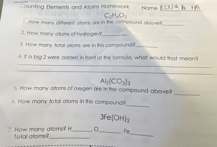 Counting Elements and Atoms Homework Name 
_
C_2H_4O_2
_ 
1. How many different atoms are in the compound above? 
2. How many atoms of hydrogen?_ 
3. How many total atoms are in this compound?_ 
4. If a big 2 were added in front of the formula, what would that mean? 
_ 
_ 
_
Al_2(CO_3)_3
5. How many atoms of oxygen are in the compound above? 
_ 
_ 
6. How many total atoms in this compound?
3Fe(OH)_2
7. How many atoms? H _ , O _ , Fe
Total atoms?_ 
_