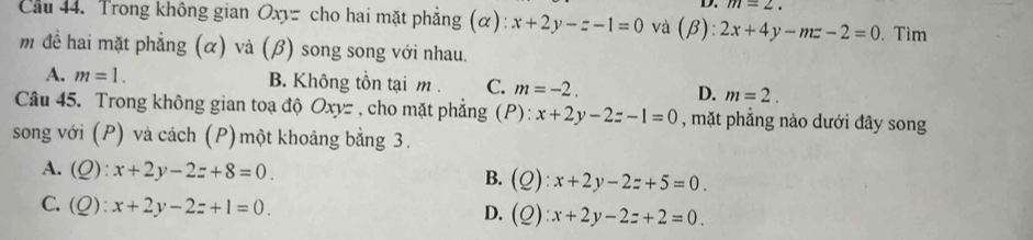 m=2. 
Cầu 44. Trong không gian Oxyz cho hai mặt phẳng (α): x+2y-z-1=0 và (beta ):2x+4y-mz-2=0. Tìm
m đề hai mặt phẳng (α) và (β) song song với nhau.
A. m=1. B. Không tồn tại m C. m=-2. D. m=2. 
Câu 45. Trong không gian toạ độ Oxyz , cho mặt phẳng (P): x+2y-2z-1=0 , mặt phẳng nào dưới đây song
song với (P) và cách (P) một khoảng bằng 3.
A. (Q):x+2y-2z+8=0. B. (Q):x+2y-2z+5=0.
C. (Q):x+2y-2z+1=0.
D. (Q):x+2y-2z+2=0.