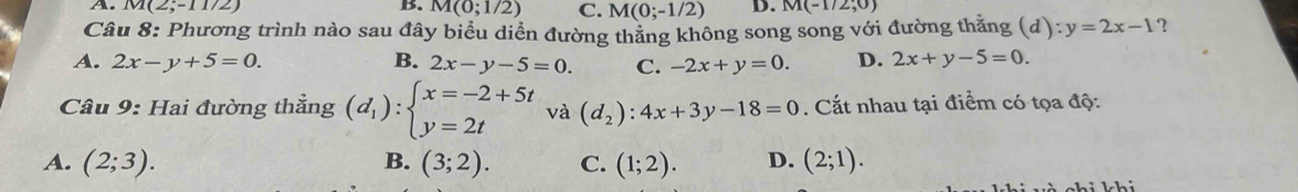 A. M(2;-11/2) B. M(0;1/2) C. M(0;-1/2) D. M(-1/2;0)
Câu 8: Phương trình nào sau đây biểu diển đường thăng không song song với đường thăng (d):y=2x-1 ?
A. 2x-y+5=0. B. 2x-y-5=0. C. -2x+y=0. D. 2x+y-5=0. 
Câu 9: Hai đường thẳng (d_1):beginarrayl x=-2+5t y=2tendarray. và (d_2):4x+3y-18=0. Cắt nhau tại điểm có tọa độ:
A. (2;3). (3;2). C. (1;2). D. (2;1). 
B.