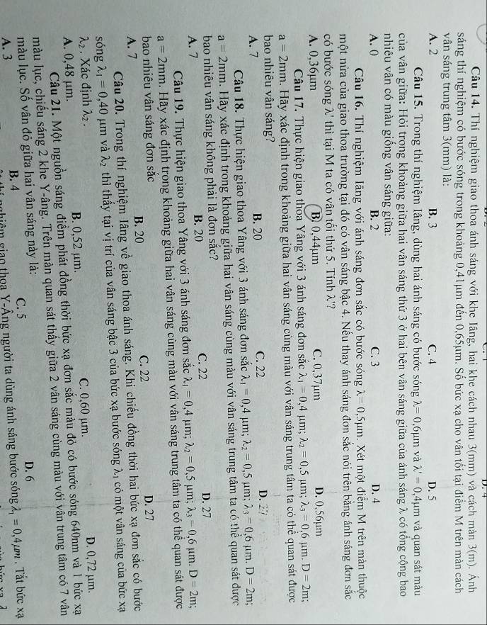 Thí nghiệm giao thoa ánh sáng với khe Iâng, hai khe cách nhau 3(mm) và cách mản 3(m). Ánh
sáng thí nghiệm có bước sóng trong khoảng 0,41μm đến 0,65μm. Số bức xạ cho vân tối tại điểm M trên màn cách
vân sáng trung tâm 3(mm) là:
A. 2 B. 3 C. 4 D. 5
Câu 15. Trong thí nghiệm Iâng, dùng hai ánh sáng có bước sóng lambda =0,6mu m và lambda '=0,4mu m và quan sát màu
của vân giữa: Hỏi trong khoảng giữa hai vân sáng thứ 3 ở hai bên vân sáng giữa của ánh sáng λ có tổng cộng bao
nhiêu vân có màu giống vân sáng giữa:
A. 0 B. 2 C. 3 D. 4
Câu 16. Thí nghiệm Iâng với ánh sáng đơn sắc có bước sóng lambda =0,5mu m. Xét một điểm M trên màn thuộc
một nửa của giao thoa trường tại đó có vân sáng bậc 4. Nếu thay ánh sáng đơn sắc nói trên bằng ánh sáng đơn sắc
có bước sóng λ' thì tại M ta có vân tối thứ 5. Tính λ'?
A. 0,36µm B. 0,44μm C. 0,37µm D. 0,56µm
Câu 17. Thực hiện giao thoa Yâng với 3 ánh sáng đơn sắc lambda _1=0,4mu m;lambda _2=0,5mu m; lambda _3=0,6mu m.D=2m.
a=2mm. Hãy xác định trong khoảng giữa hai vân sáng cùng màu với vân sáng trung tâm ta có thể quan sát được
bao nhiêu vân sáng?
A. 7 B. 20 C. 22 D. 27
Câu 18. Thực hiện giao thoa Yâng với 3 ánh sáng đơn sắc lambda _1=0,4 μm; lambda _2=0,5 μm; lambda _3=0,6mu m.D=2m
a=2mm. Hãy xác định trong khoảng giữa hai vân sáng cùng màu với vân sáng trung tâm ta có thể quan sát được
bao nhiêu vân sáng không phải là đơn sắc? D. 27
A. 7 B. 20 C. 22
Câu 19. Thực hiện giao thoa Yâng với 3 ánh sáng đơn sắc lambda _1=0,4 μm; lambda _2=0,5 μm; lambda _3=0,6mu m.D=2m;
a=2mm. Hãy xác định trong khoảng giữa hai vân sáng cùng màu với vân sáng trung tâm ta có thể quan sát được
bao nhiêu vân sáng đơn sắc D. 27
A. 7 B. 20 C. 22
Câu 20. Trong thí nghiệm Iâng về giao thoa ánh sáng. Khi chiếu đồng thời hai bức xạ đơn sắc có bước
sóng lambda _1=0,40 μm và lambda _2 thì thấy tại vị trí của vân sáng bậc 3 của bức xạ bước sóng λ, có một vân sáng của bức xạ
lambda _2. Xác định λ₂ . D. 0,72 μm.
A. 0,48 μm. B. 0,52 μm. C. 0,60 μm.
Câu 21. Một nguồn sáng điểm phát đồng thời bức xạ đơn sắc màu đỏ có bước sóng 640nm và 1 bức xạ
màu lục, chiếu sáng 2 khe Y-âng. Trên màn quan sát thấy giữa 2 vân sáng cùng màu với vân trung tâm có 7 vân
màu lục. Số vân đỏ giữa hai vân sáng này là:
A. 3 B. 4 C. 5 D. 6 . Tắt bức xạ
ghiêm giao thoa Y-Âng người ta dùng ánh sáng bước sóng lambda _1=0,4mu m
1