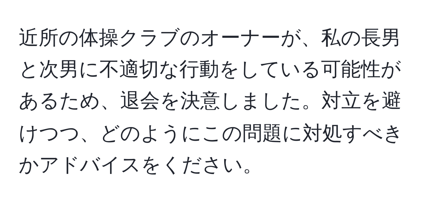 近所の体操クラブのオーナーが、私の長男と次男に不適切な行動をしている可能性があるため、退会を決意しました。対立を避けつつ、どのようにこの問題に対処すべきかアドバイスをください。