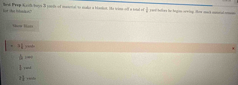 Test Prep Keith buys 3 yards of material to make a blanket. He trims off a total of  1/6  yard before he begins sewing. How much material remains
for the blanket?
Show Hints
. 3 1/6  yards
×
 1/18  yard
 2/6  yard
2 5/6  yards