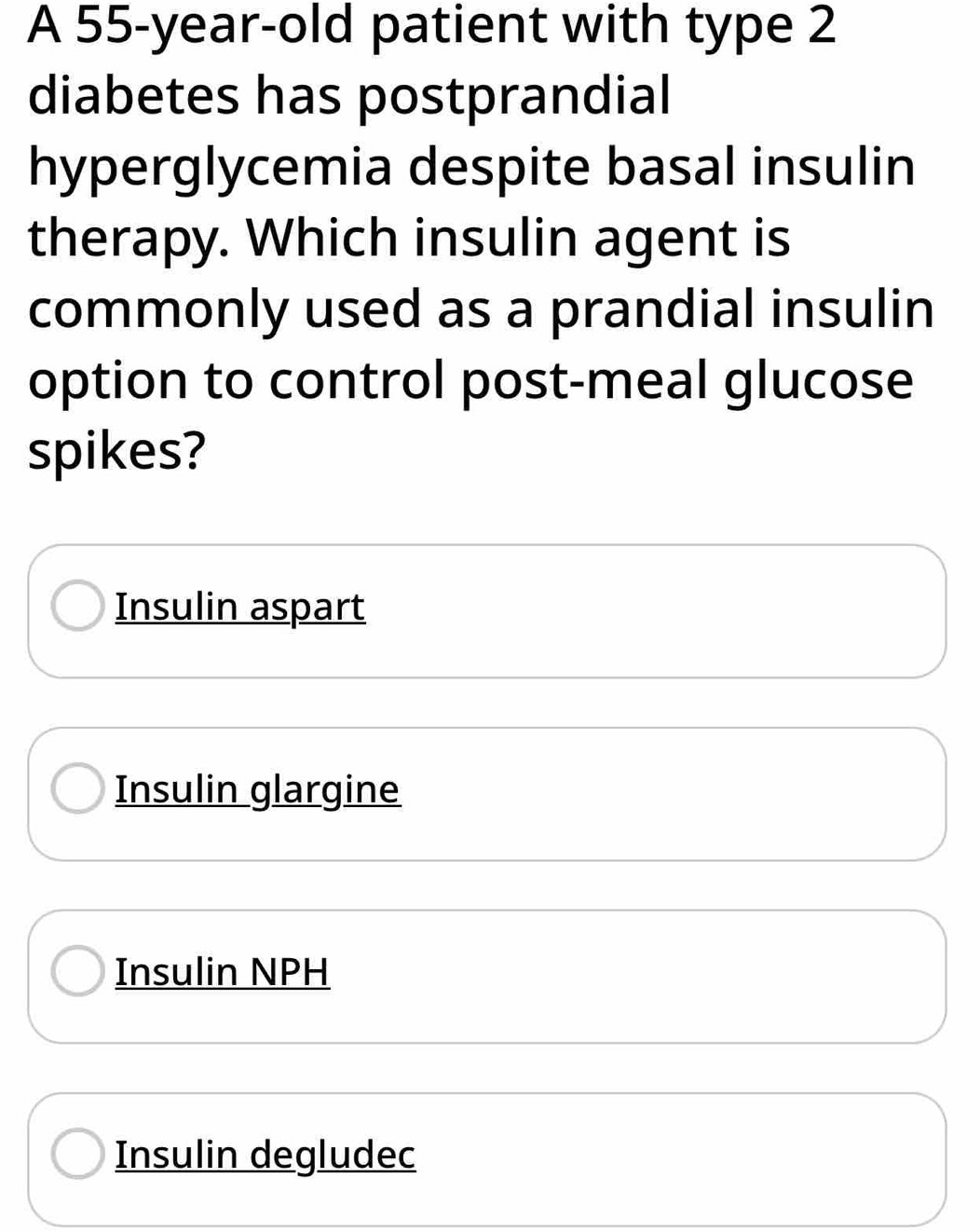 A 55-year-old patient with type 2
diabetes has postprandial
hyperglycemia despite basal insulin
therapy. Which insulin agent is
commonly used as a prandial insulin
option to control post-meal glucose
spikes?
Insulin aspart
Insulin glargine
Insulin NPH
Insulin degludec