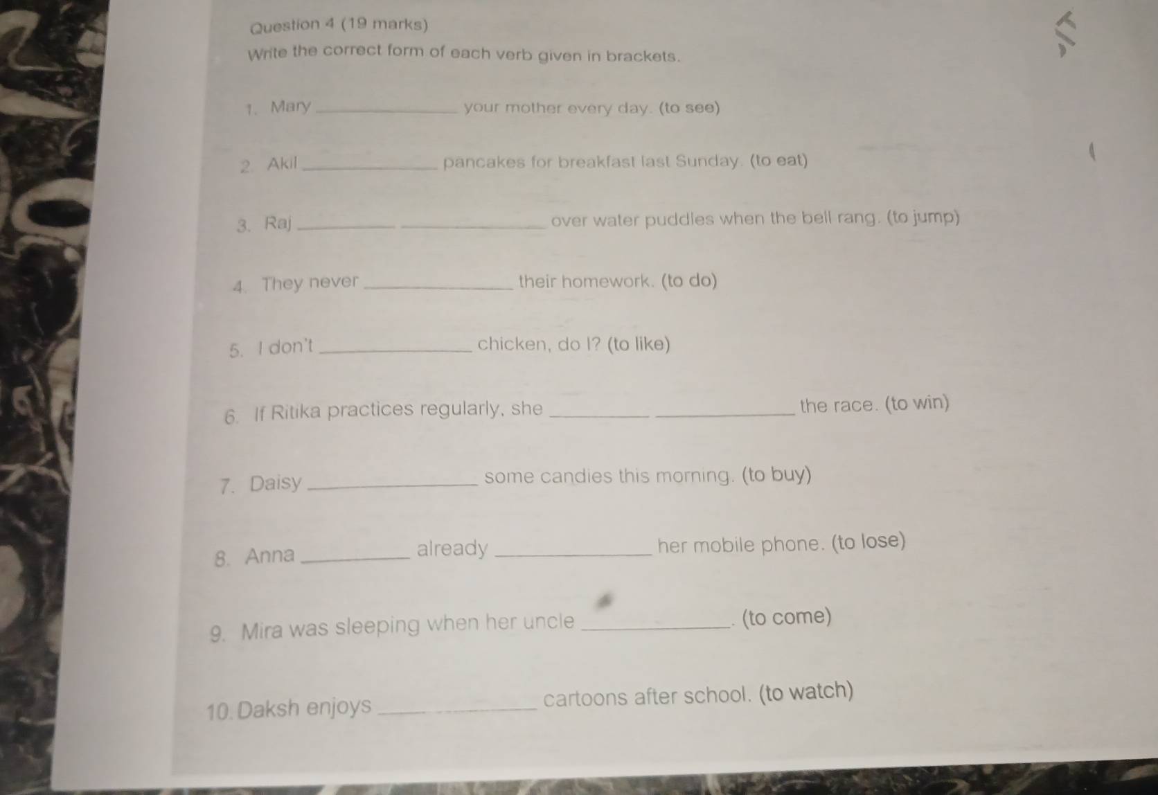 Write the correct form of each verb given in brackets. 
1. Mary _your mother every day. (to see) 
2. Akil_ pancakes for breakfast last Sunday. (to eat) 
3. Raj _over water puddles when the bell rang. (to jump) 
4. They never _their homework. (to do) 
5. I don't _chicken, do I? (to like) 
6. If Ritika practices regularly, she __the race. (to win) 
7. Daisy _some candies this morning. (to buy) 
already 
8. Anna __her mobile phone. (to lose) 
9. Mira was sleeping when her uncle _. (to come) 
10. Daksh enjoys _cartoons after school. (to watch)