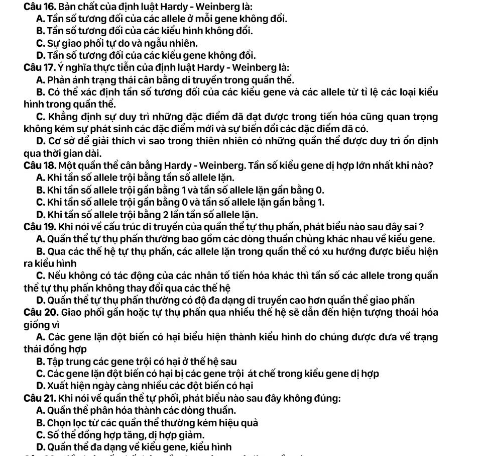 Bản chất của định luật Hardy - Weinberg là:
A. Tần số tương đối của các allele ở mỗi gene không đổi.
B. Tần số tương đối của các kiểu hình không đổi.
C. Sự giao phối tự do và ngẫu nhiên.
D. Tần số tương đối của các kiểu gene không đổi.
Câu 17. Ý nghĩa thực tiễn của định luật Hardy - Weinberg là:
A. Phản ánh trạng thái cân bằng di truyền trong quần thể.
B. Có thể xác định tần số tương đối của các kiểu gene và các allele từ tỉ lệ các loại kiểu
hình trong quần thể.
C. Khẳng định sự duy trì những đặc điểm đã đạt được trong tiến hóa cũng quan trọng
không kém sự phát sinh các đặc điểm mới và sự biến đổi các đặc điểm đã có.
D. Cơ sở để giải thích vì sao trong thiên nhiên có những quần thể được duy trì ổn định
qua thời gian dài.
Câu 18. Một quần thể cân bằng Hardy - Weinberg. Tần số kiểu gene dị hợp lớn nhất khi nào?
A. Khi tần số allele trội bằng tần số allele lặn.
B. Khi tần số allele trội gần bằng 1 và tần số allele lặn gần bằng 0.
C. Khi tần số allele trội gần bằng 0 và tần số allele lặn gần bằng 1.
D. Khi tần số allele trội bằng 2 lần tần số allele lặn.
Câu 19. Khi nói về cấu trúc di truyền của quần thể tự thụ phấn, phát biểu nào sau đây sai ?
A. Quần thể tự thụ phẩn thường bao gồm các dòng thuần chủng khác nhau về kiểu gene.
B. Qua các thế hệ tự thụ phấn, các allele lặn trong quần thể có xu hướng được biểu hiện
ra kiểu hình
C. Nếu không có tác động của các nhân tố tiến hóa khác thì tần số các allele trong quần
thể tự thụ phấn không thay đổi qua các thế hệ
D. Quần thể tự thụ phấn thường có độ đa dạng di truyền cao hơn quần thể giao phấn
Câu 20. Giao phối gần hoặc tự thụ phấn qua nhiều thế hệ sẽ dẫn đến hiện tượng thoái hóa
giống vì
A. Các gene lặn đột biến có hại biểu hiện thành kiểu hình do chúng được đưa về trạng
thái đồng hợp
B. Tập trung các gene trội có hại ở thế hệ sau
C. Các gene lặn đột biến có hại bị các gene trội át chế trong kiểu gene dị hợp
D. Xuất hiện ngày càng nhiều các đột biến có hại
Câu 21. Khi nói về quần thể tự phối, phát biểu nào sau đây không đúng:
A. Quần thể phân hóa thành các dòng thuần.
B. Chọn lọc từ các quần thể thường kém hiệu quả
C. Số thể đồng hợp tăng, dị hợp giảm.
D. Quần thể đa dạng về kiểu gene, kiểu hình
