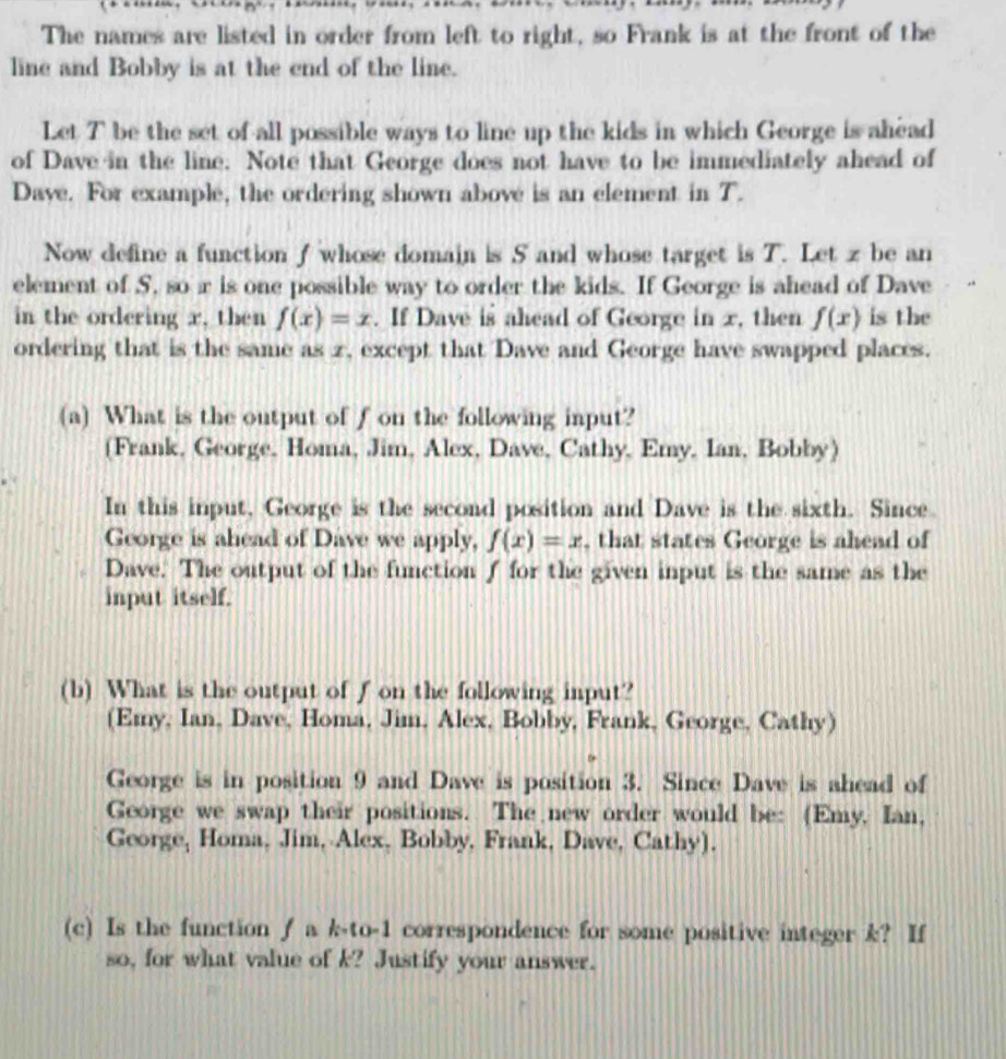 The names are listed in order from left to right, so Frank is at the front of the 
line and Bobby is at the end of the line. 
Let T be the set of all possible ways to line up the kids in which George is ahead 
of Dave in the line. Note that George does not have to be immediately ahead of 
Dave. For example, the ordering shown above is an element in T. 
Now define a function f whose domain is 5 and whose target is T. Let z be an 
element of S, so r is one possible way to order the kids. If George is ahead of Dave 
in the ordering x, then f(x)=x. If Dave is ahead of George in x, then f(x) is the 
ordering that is the same as z, except that Dave and George have swapped places. 
(a) What is the output of f on the following input? 
(Frank, George, Homa, Jim, Alex, Dave, Cathy, Emy, Ian, Bobby) 
In this input, George is the second position and Dave is the sixth. Since. 
George is ahead of Dave we apply, f(x)=x , that states George is ahead of 
Dave. The output of the function f for the given input is the same as the 
input itself. 
(b) What is the output of fon the following input? 
(Emy, Ian, Dave, Homa, Jim, Alex, Bobby, Frank, George, Cathy) 
George is in position 9 and Dave is position 3. Since Dave is ahead of 
George we swap their positions. The new order would be: (Emy, Ian, 
George, Homa, Jim, Alex, Bobby, Frank, Dave, Cathy). 
(c) Is the function ƒ a k-to-1 correspondence for some positive integer k? If 
so, for what value of k? Justify your answer.