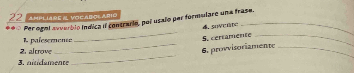 AMPLIARE IL VOCABOLARIO 
*** Per ogni avverbio indica il contrario, poi usalo per formulare una frase. 
_ 
4. sovente 
_ 
1. palesemente 
5. certamente_ 
_ 
2. altrove 
6. provvisoriamente_ 
3. nitidamente