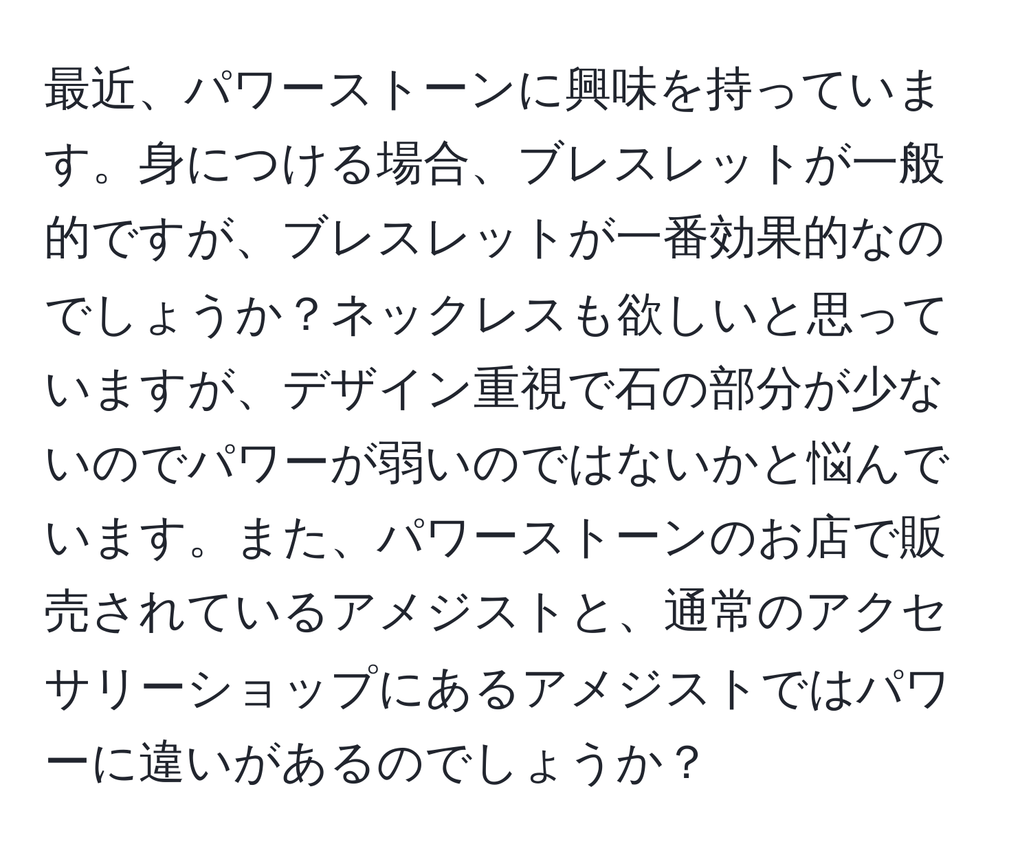 最近、パワーストーンに興味を持っています。身につける場合、ブレスレットが一般的ですが、ブレスレットが一番効果的なのでしょうか？ネックレスも欲しいと思っていますが、デザイン重視で石の部分が少ないのでパワーが弱いのではないかと悩んでいます。また、パワーストーンのお店で販売されているアメジストと、通常のアクセサリーショップにあるアメジストではパワーに違いがあるのでしょうか？