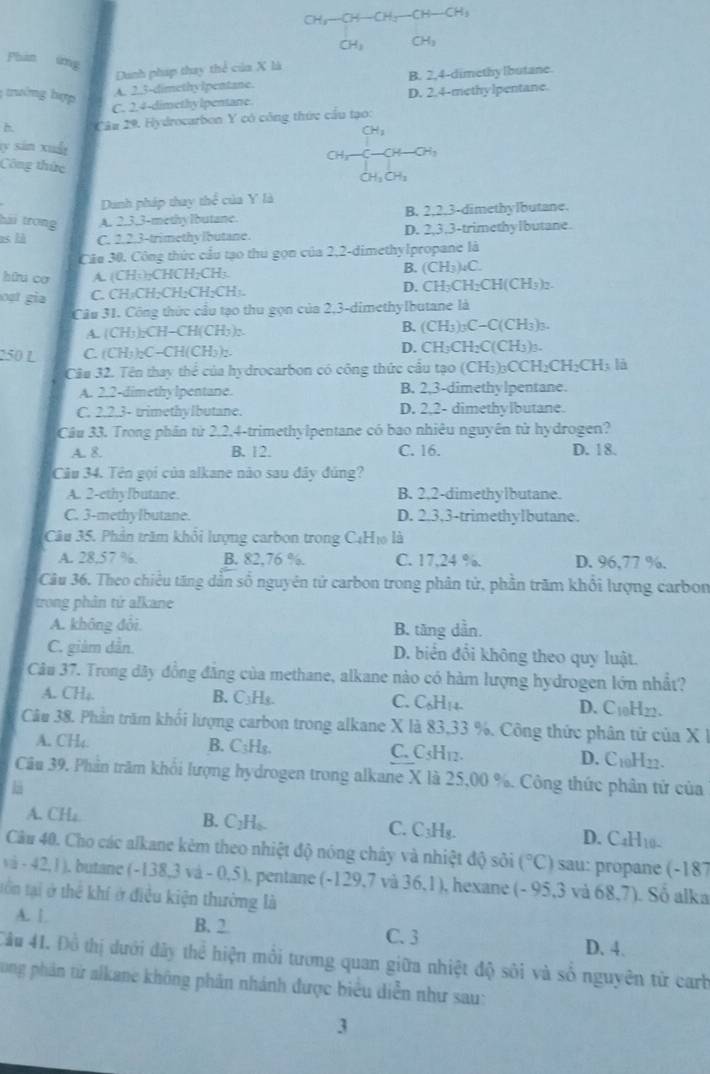 CH_3-CH-CH_2-CH-CH_3
CH_3 CH_3
Phan img
Danh pháp thay thể của X là
; trướng hợp
A. 2.3-dimethyIpentane. B. 2,4-dimethy lbutane
C. 2.4-dimethy lpentane D. 2.4-methylpentane.
h. Câu 29. Hydrocarbon Y có công thức cầu tạo:
CH_3
ty sán xuấ
CH; H-CH
Công thức
Ch 
Dunh pháp thay thể của Y là
hải trong A. 2.3,3-methy lbutane. B. 2.2.3-dimethylbutane.
as là C. 2.2.3-trimethy Ibutane. D. 2,3,3-trimethylbutane.
Câa 30, Công thức cầu tạo thu gọn của 2,2-dimethylpropane là
hữu cơ A. (CH:)₂CHCH₂CH₃. B. (CH_3)_4C
oạt gia C. CH:CH;CH;CH;CH:. D. CH₃CH₂C H(CH) )2.
Câu 31. Công thức cầu tạo thu gọn của 2,3-dimethylbutane là
A. (CH3)₂CH−CH(CH5):. B. (CH_3) C-ClCH_3 h
250 L C. (CH))₂C-CH(CH₃):. D. CH₃CH₂C(CH₃)₃.
Câu 32. Tên thay thể của hydrocarbon có công thức cầu tạo (CH3)₃C CH_2CH_2C Hị là
A. 2.2-dimethy lpentane. B. 2,3-dimethylpentane.
C. 2.2.3- trimethylbutane. D. 2,2- dimethylbutane.
Câu 33. Trong phân từ 2,2,4-trimethylpentane có bao nhiêu nguyên tử hydrogen?
A. 8 B. 12. C. 16. D. 18.
Câu 34. Tên gọi của alkane nào sau đây đúng?
A. 2-ethyIbutane. B. 2,2-dimethylbutane.
C. 3-methyIbutane. D. 2.3,3-trimethylbutane.
Câu 35. Phần trăm khổi lượng carbon trong C4H₁ là
A. 28,57 %. B. 82,76 %. C. 17,24 %. D. 96.77 %.
Câu 36. Theo chiều tăng dẫn số nguyên tử carbon trong phân tử, phần trăm khổi lượng carbon
trong phân tứ alkane
A. không đôi B. tăng dẫn.
C. giàm dẫn D. biển đổi không theo quy luật.
Câu 37. Trong đãy đồng đăng của methane, alkane nào có hàm lượng hydrogen lớn nhất?
A. CH₄. B. C₃Hs. C. C sH 1.1 D. C₁H22.
Câu 38. Phần trăm khối lượng carbon trong alkane X là 83,33 %. Công thức phân tử của X I
A. CH₄. B. C₃Hg. C. C5H12. D. C10H22.
Câu 39, Phần trăm khối lượng hydrogen trong alkane X là 25,00 %. Công thức phân tử của
A. CH₄ B. C₂H₆. C. C_3H_8. D. C _4H_10.
Câu 40. Cho các alkane kèm theo nhiệt độ nóng chây và nhiệt độ sỏi (^circ C) sau: propane (-187
và - 42, 1 ), butane (-138,3 vd-0.5) pentane (-129,7 và 36,1), hexane (- 95,3 và 68,7). Số alka
tồn tại ở thể khí ở điều kiện thường là
A. L B. 2 C. 3
D. 4.
Cầu 41. Đồ thị dưới đây thể hiện mồi tương quan giữa nhiệt độ sôi và số nguyên từ carb
Long phản từ alkane không phần nhánh được biểu diễn như sau:
3