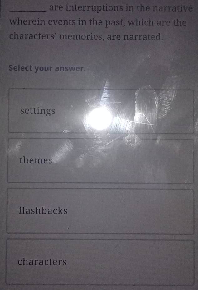 are interruptions in the narrative
wherein events in the past, which are the
characters’ memories, are narrated.
Select your answer.
settings
themes
flashbacks
characters