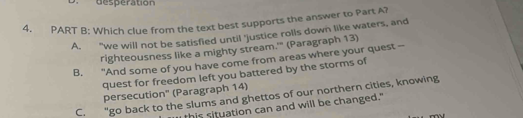 desperation
4. PART B: Which clue from the text best supports the answer to Part A?
A. "we will not be satisfied until 'justice rolls down like waters, and
righteousness like a mighty stream.'" (Paragraph 13)
B. "And some of you have come from areas where your quest --
quest for freedom left you battered by the storms of
persecution' (Paragraph 14)
C. "go back to the slums and ghettos of our northern cities, knowing
this situation can and will be changed."