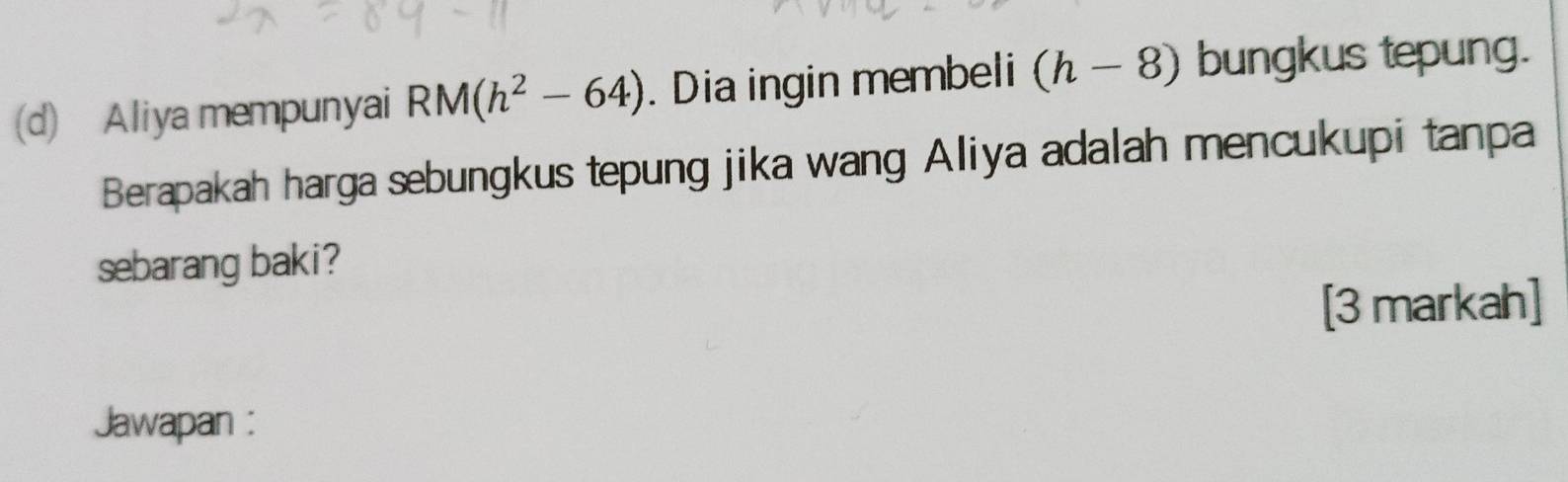 Aliya mempunyai RM(h^2-64). Dia ingin membeli (h-8) bungkus tepung. 
Berapakah harga sebungkus tepung jika wang Aliya adalah mencukupi tanpa 
sebarang baki? 
[3 markah] 
Jawapan :