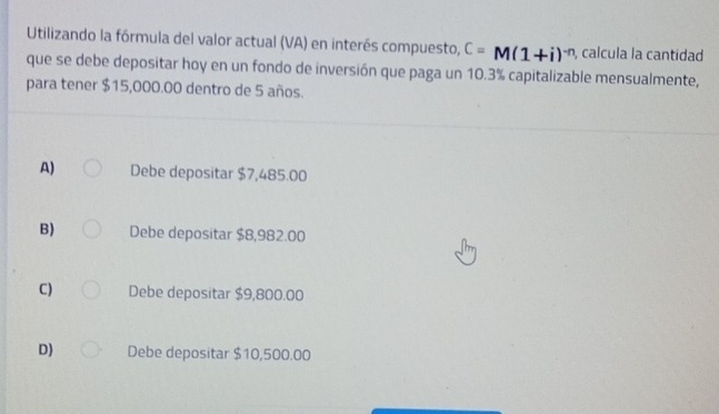 Utilizando la fórmula del valor actual (VA) en interés compuesto, C=M(1+i)^-n , calcula la cantidad
que se debe depositar hoy en un fondo de inversión que paga un 10.3% capitalizable mensualmente,
para tener $15,000.00 dentro de 5 años.
A) Debe depositar $7,485.00
B) Debe depositar $8,982.00
C) Debe depositar $9,800.00
D) Debe depositar $10,500.00