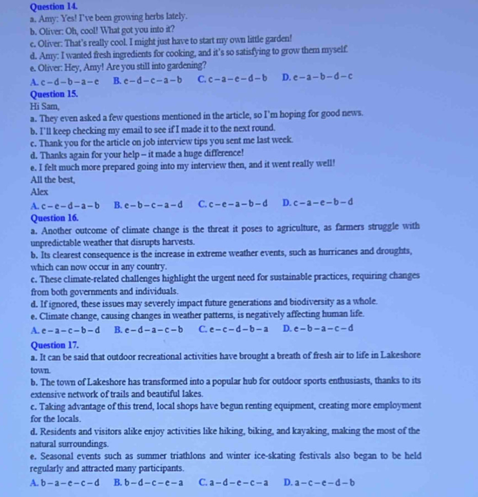 Amy: Yes! I've been growing herbs lately.
b. Oliver: Oh, cool! What got you into it?
c. Oliver: That’s really cool. I might just have to start my own little garden!
d. Amy: I wanted fresh ingredients for cooking, and it's so satisfying to grow them myself
e. Oliver: Hey, Amy! Are you still into gardening?
A. c-d-b-a-e B. c-d-c-a-b C. c-a-e-d-b D. e-a-b-d-c
Question 15.
Hi Sam,
a. They even asked a few questions mentioned in the article, so I’m hoping for good news.
b. I’ll keep checking my email to see if I made it to the next round.
c. Thank you for the article on job interview tips you sent me last week.
d. Thanks again for your help - it made a huge difference!
e. I felt much more prepared going into my interview then, and it went really well!
All the best,
Alex
A. c-e-d-a-b B. e-b-c-a-d C. c-e-a-b-d D. c-a-e-b-d
Question 16.
a. Another outcome of climate change is the threat it poses to agriculture, as farmers struggle with
unpredictable weather that disrupts harvests.
b. Its clearest consequence is the increase in extreme weather events, such as hurricanes and droughts,
which can now occur in any country.
c. These climate-related challenges highlight the urgent need for sustainable practices, requiring changes
from both governments and individuals.
d. If ignored, these issues may severely impact future generations and biodiversity as a whole.
e. Climate change, causing changes in weather patterns, is negatively affecting human life.
A. e-a-c-b-d B. e-d-a-c-b C. e-c-d-b-a D. e-b-a-c-d
Question 17.
a. It can be said that outdoor recreational activities have brought a breath of fresh air to life in Lakeshore
town.
b. The town of Lakeshore has transformed into a popular hub for outdoor sports enthusiasts, thanks to its
extensive network of trails and beautiful lakes.
c. Taking advantage of this trend, local shops have begun renting equipment, creating more employment
for the locals.
d. Residents and visitors alike enjoy activities like hiking, biking, and kayaking, making the most of the
natural surroundings.
e. Seasonal events such as summer triathlons and winter ice-skating festivals also began to be held
regularly and attracted many participants.
A. b-a-e-c-d B. b-d-c-e-a C. a-d-e-c-a D. a-c-e-d-b