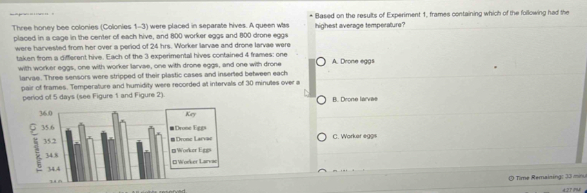 Based on the results of Experiment 1, frames containing which of the following had the
Three honey bee colonies (Colonies 1-3) were placed in separate hives. A queen was highest average temperature?
placed in a cage in the center of each hive, and 800 worker eggs and 800 drone eggs
were harvested from her over a period of 24 hrs. Worker larvae and drone larvae were
taken from a different hive. Each of the 3 experimental hives contained 4 frames: one A. Drone eggs
with worker eggs, one with worker larvae, one with drone eggs, and one with drone
larvae. Three sensors were stripped of their plastic cases and inserted between each
pair of frames. Temperature and humidity were recorded at intervals of 30 minutes over a
period of 5 days (see Figure 1 and Figure 2).
B. Drone larvae
C. Worker eggs
* Time Remaining: 33 minu
4:27 PM