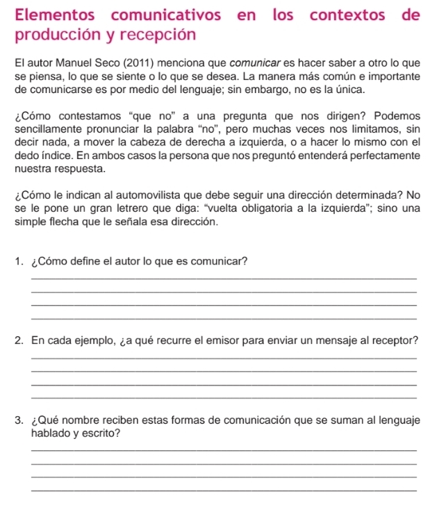 Elementos comunicativos en los contextos de 
producción y recepción 
El autor Manuel Seco (2011) menciona que comunicar es hacer saber a otro lo que 
se piensa, lo que se siente o lo que se desea. La manera más común e importante 
de comunicarse es por medio del lenguaje; sin embargo, no es la única. 
¿Cómo contestamos “que no” a una pregunta que nos dirigen? Podemos 
sencillamente pronunciar la palabra “no”, pero muchas veces nos limitamos, sin 
decir nada, a mover la cabeza de derecha a izquierda, o a hacer lo mismo con el 
dedo índice. En ambos casos la persona que nos preguntó entenderá perfectamente 
nuestra respuesta. 
¿Cómo le indican al automovilista que debe seguir una dirección determinada? No 
se le pone un gran letrero que diga: “vuelta obligatoria a la izquierda”; sino una 
simple flecha que le señala esa dirección. 
1. ¿Cómo define el autor lo que es comunicar? 
_ 
_ 
_ 
_ 
2. En cada ejemplo, ¿a qué recurre el emisor para enviar un mensaje al receptor? 
_ 
_ 
_ 
_ 
3. ¿Qué nombre reciben estas formas de comunicación que se suman al lenguaje 
hablado y escrito? 
_ 
_ 
_ 
_