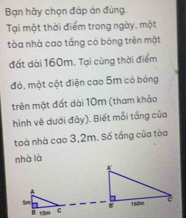 Bạn hãy chọn đáp án đúng.
Tại một thời điểm trong ngày, một
tòa nhà cao tầng có bóng trên mặt
đất dài 160m. Tại cùng thời điểm
đó, một cột điện cao 5m có bóng
trên mặt đất dài 10m (tham khảo
hình vẽ dưới đây). Biết mỗi tầng của
toà nhà cao 3,2m. Số tầng của tòa
nhà là
A
5m
B 10m C