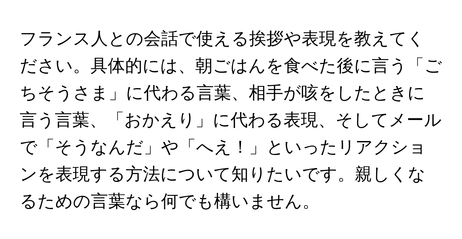 フランス人との会話で使える挨拶や表現を教えてください。具体的には、朝ごはんを食べた後に言う「ごちそうさま」に代わる言葉、相手が咳をしたときに言う言葉、「おかえり」に代わる表現、そしてメールで「そうなんだ」や「へえ！」といったリアクションを表現する方法について知りたいです。親しくなるための言葉なら何でも構いません。