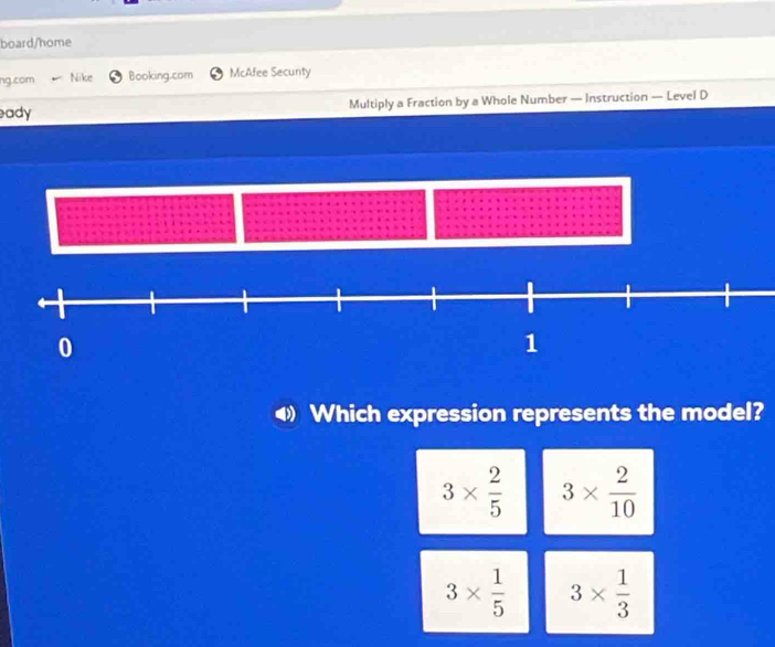 board/home
ng.com Nike Booking.com McAfee Secunty
eady Multiply a Fraction by a Whole Number — Instruction — Level D
Which expression represents the model?
3*  2/5  3*  2/10 
3*  1/5  3*  1/3 