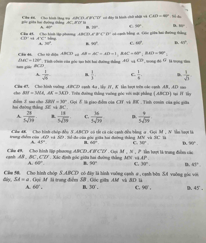 Cho hình lăng trụ ABC D.A'B'C'D' có đáy là hình chữ nhật và CAD=40°. Số đo
góc giữa hai đường thắng AC,B'D' là
A. 40° B. 20°. C. 50°. D, 80°.
Câu 45. Cho hình lập phương ABCD. A'B'C'D' có cạnh bằng a. Góc giữa hai đường thẳng
CD' và A'C' bằng.
A. 30°. B. 90°. C. 60°. D. 45°.
Câu 46. Cho tứ diện ABCD có AB=AC=AD=1;BAC=60°;BAD=90°;
DAC=120°. Tính côsin của góc tạo bởi hai đường thằng AG và CD , trong đó G là trọng tâm
tam giác BCD
A.  1/sqrt(6) .  1/3 .  1/6 . D.  1/sqrt(3) .
B.
C.
Câu 47. Cho hình vuông ABCD cạnh 4a , lấy H, K lần lượt trên các cạnh AB, AD sao
cho BH=3HA,AK=3KD. Trên đường thẳng vuông góc với mặt phẳng (ABCD) tại H lấy
điểm S sao cho SBH=30°. Gọi E là giao điểm của CH và BK . Tính cosin của góc giữa
hai đường thẳng SE và BC .
A.  28/5sqrt(39) . B.  18/5sqrt(39) . C.  36/5sqrt(39) . D.  9/5sqrt(39) .
Câu 48. Cho hình chóp đều S.ABCD có tất cả các cạnh đều bằng a . Gọi M , N lần lượt là
trung điểm của AD và SD . Số đo của góc giữa hai đường thẳng MN và SC là
A. 45°. B. 60°. C. 30°. D. 90°.
Câu 49. Cho hình lập phương ABCD. A'B'C'D'. Gọi M , N , P lần lượt là trung điểm các
canh AB , BC , C'D'. Xác định góc giữa hai đường thẳng MN và AP .
A. 60°. B. 90° C. 30°. D. 45°.
Câu 50. Cho hình chóp S.ABCD có đáy là hình vuông cạnh a , cạnh bên SA vuông góc với
đáy, SA=a. Gọi M là trung điểm SB . Góc giữa AM và BD là
A. 60°. B. 30°. C. 90°. D. 45°.