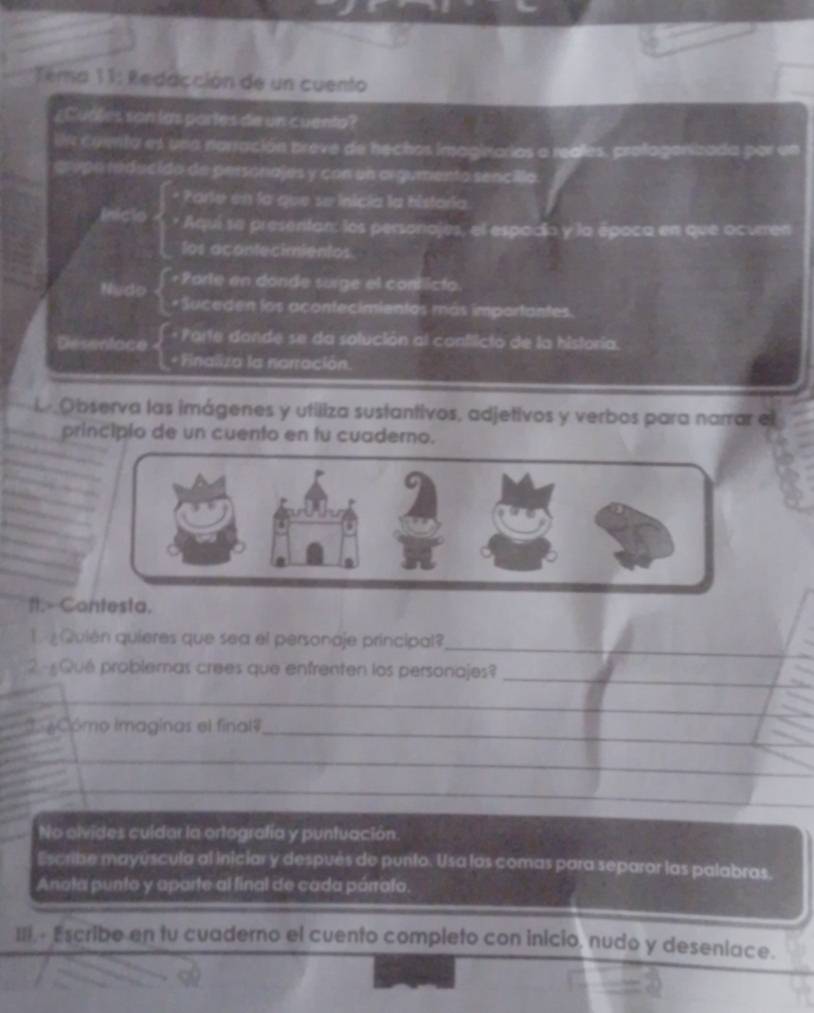 Tema 11: Redacción de un cuento 
¿Cuales son las partes de un cuenta? 
l comta es una narración breve de hechos imaginarios a realles. profagorizada par un 
cropo reducido de personajes y con un argumento sencillo. 
* Parie en la que se inicía la historía 
Iniclo * Aquí sa presentan: los personajes, el espadío y la época en que ocuren 
los acontecimientos. 
Nudo Porle en donde surge el conticto. 
* Suceden los acontecimientos más importantes. 
Desentace e Parte dande se da solución al conflicto de la historia. 
+ Finaliza la narración. 
l Observa las imágenes y utiliza sustantivos, adjetivos y verbos para narrar el 
principio de un cuento en tu cuaderno. 
ft.- Contesta. 
L Quién quieres que sea el personaje principal? 
_ 
2 -Qué problemas crees que enfrenten los personajes?_ 
_ 
C oCómo imaginas el final#_ 
No olvides culdar la ortografía y puntuación. 
Escribe mayúscula al iniciar y después de punto. Usa los comas para separor las palabras. 
Anota punto y aparte al final de cada párrata. 
III.- Escribe en tu cuaderno el cuento completo con inicio, nudo y deseniace.