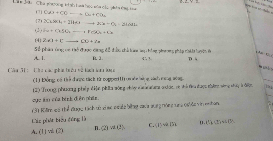 Lia hợp kim phụ
Câu 30: Cho phương trình hoá học của các phản ứng sau:
hợp kim có thiều 1
(1) CuO+COto Cu+CO_2
(2) 2CuSO_4+2H_2Oto 2Cu+O_2+2H_2SO_4
(3) Fe+CuSO_4to FeSO_4+Cu
(4) ZnO+Cto CO+Zn
Số phản ứng có thể được dùng để điều chế kim loại bằng phương pháp nhiệt luyện là 1 Au - Ca(
A. 1. B. 2. C. 3. D. 4.
Câu 31: Cho các phát biểu về tách kim loại:
m phè b
(1) Đồng có thể được tách từ copper(II) oxide bằng cách nung nông.
(2) Trong phương pháp điện phân nóng chảy aluminium oxide, có thể thu được nhôm nông chảy ở điện Thủ
_
cực âm của bình điện phân.
(3) Kẽm có thể được tách từ zinc oxide bằng cách nung nông zinc oxide với carbon.
Các phát biểu đúng là
A. (1) vå (2). B. (2) và (3). C. (1) và (3). D. (1), (2) và (3).