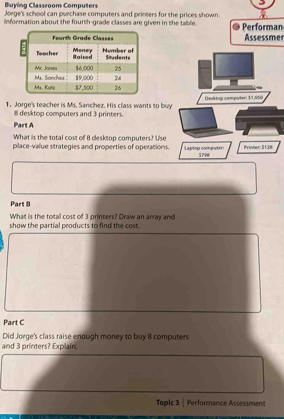 Buying Classroom Computers 
Jorge's school can purchase computers and printers for the prices shown. 
Information about the fourth-grade classes are given in the table. 
Performan 
Assessmer 
1. Jorge's teacher is Ms. Sanchez. His class wants to buy
8 desktop computers and 3 printers. 
Part A 
What is the total cost of 8 desktop computers? Use 
place-value strategies and properties of operations. 
Part B 
What is the total cost of 3 printers? Draw an array and 
show the partial products to find the cost. 
Part C 
Did Jorge's class raise enough money to buy 8 computers 
and 3 printers? Explain. 
Topic 3 Performance Assessment