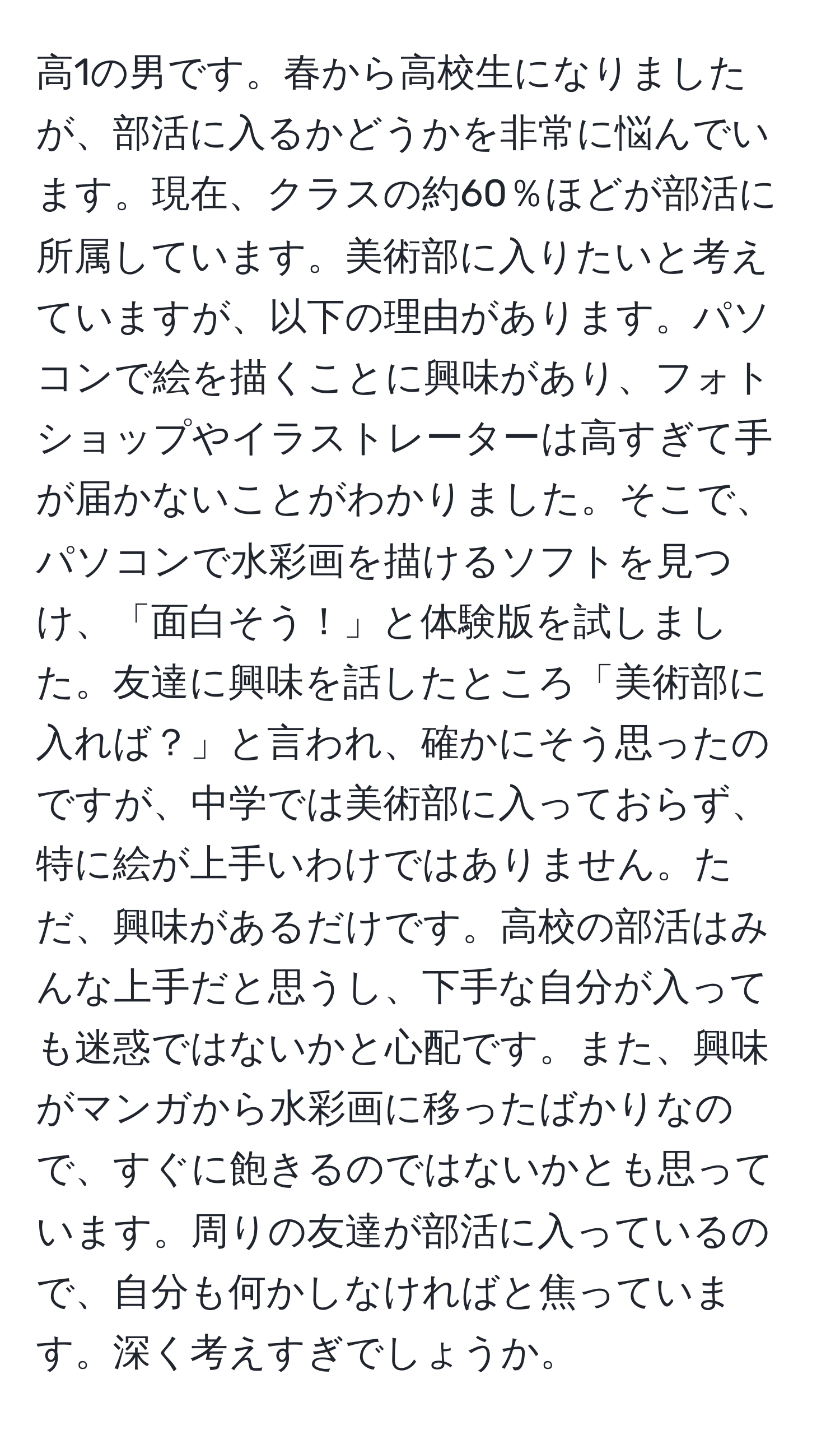 高1の男です。春から高校生になりましたが、部活に入るかどうかを非常に悩んでいます。現在、クラスの約60％ほどが部活に所属しています。美術部に入りたいと考えていますが、以下の理由があります。パソコンで絵を描くことに興味があり、フォトショップやイラストレーターは高すぎて手が届かないことがわかりました。そこで、パソコンで水彩画を描けるソフトを見つけ、「面白そう！」と体験版を試しました。友達に興味を話したところ「美術部に入れば？」と言われ、確かにそう思ったのですが、中学では美術部に入っておらず、特に絵が上手いわけではありません。ただ、興味があるだけです。高校の部活はみんな上手だと思うし、下手な自分が入っても迷惑ではないかと心配です。また、興味がマンガから水彩画に移ったばかりなので、すぐに飽きるのではないかとも思っています。周りの友達が部活に入っているので、自分も何かしなければと焦っています。深く考えすぎでしょうか。