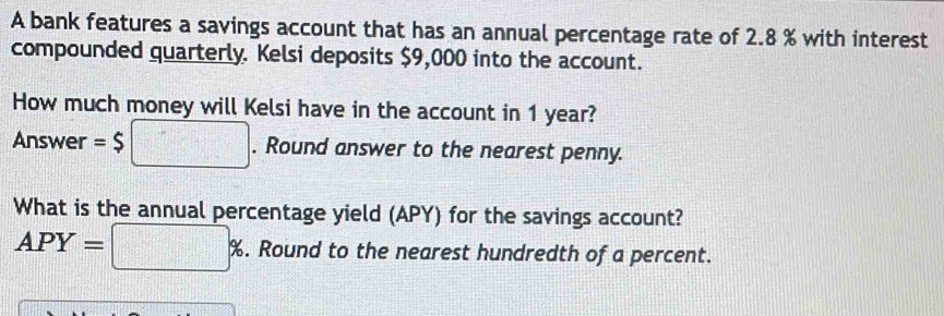 A bank features a savings account that has an annual percentage rate of 2.8 % with interest 
compounded quarterly. Kelsi deposits $9,000 into the account. 
How much money will Kelsi have in the account in 1 year? 
Answer =$ □ . Round answer to the nearest penny. 
What is the annual percentage yield (APY) for the savings account?
APY=□ %. . Round to the nearest hundredth of a percent.