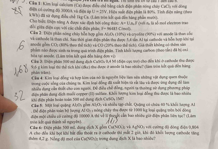 a n, I h i  s in h  tra    ớ i  tự   cau  i  d c  n      
* Câu 1: Kim loại calcium (Ca) được điều chế bằng cách điện phân nóng chảy CaCl_2 với dòng
điện có cường độ 3000A và điện áp U=25V 1. Hiệu suất điện phân là 80%. Tính điện năng (theo
kWh) đã sử dụng điều chế 1kg Ca. (Làm tròn kết quả đến hàng phần mười).
Cho biết: Điện năng A được xác định bởi công thức: A=U.n_e.F (với n_c là số mol electron trao
đổi giữa điện cực với các chất điện phân; F=96485C/mol).
*  Câu 2: Điện phân nóng chảy hỗn hợp gồm Al_2O_3(10% ) và cryolite (90%) với anode là than cốc
và cathode là than chì. Sau thời gian điện phân thu được 5,4 tấn Al tại cathode và hỗn hợp khí tại
anode gồm CO_2 (80% theo thể tích) và CO (20% theo thể tích). Giả thiết không có thêm sản
phẩm nào được sinh ra trong quá trình điện phân. Tính khối lượng carbon (theo tấn) đã bị oxi
hóa tại anode. (Làm tròn kết quả đến hàng đơn vị)
Câu 3: Điện phân 500 ml dung dịch CuSO4 0,4 M (điện cực trợ) cho đến khi ở cathode thu được
9,6 g kim loại thì thể tích khí (đkc) thu được ở anode là bao nhiêu? (làm tròn kết quả đến hàng
phàn trăm).
Câu 4: Kim loại đồng và hợp kim của nó là nguyên liệu làm nên những vật dụng quen thuộc
trong cuộc sống của chúng ta. Kim loại đồng đã xuất hiện từ rất lâu và được ứng dụng để làm
nhiều dụng cần thiết cho con người. Để điều chế đồng, người ta thường sử dụng phương pháp
diện phân dung dịch muối copper (II) sulfate. Khối lượng kim loại đồng thu được là bao nhiêu
khi điện phân hoàn toàn 500 ml dung dịch CuSO_41M
Câu 5: Một loại quặng Al_2O_3 gồm Al_2O_3 và nhiều tạp chất. Quặng có chứa 40 % khối lượng Al
. Để điện phân toàn bộ lượng Al O_2 3 nóng chảy thu được từ 1000 kg loại quặng trên bởi dòng
điện một chiều có cường độ 10000 A thì về lí thuyết cần bao nhiêu giờ điện phân liên tục? (Làm
tròn kết quả thành số nguyên).
Câu 6: Điện phân 500 mL dung dịch X gồm Cu(NO_3^(+)_2) và AgNO_3 với cường độ dòng điện 0,804
A cho đến khi bọt khí bắt đầu thoát ra ở cathode thì mất 2 giờ, khi đó khối lượng cathode tăng
thêm 4,2 g. Nồng độ mol của Cu(NO_3): trong dung dịch X là bao nhiêu?