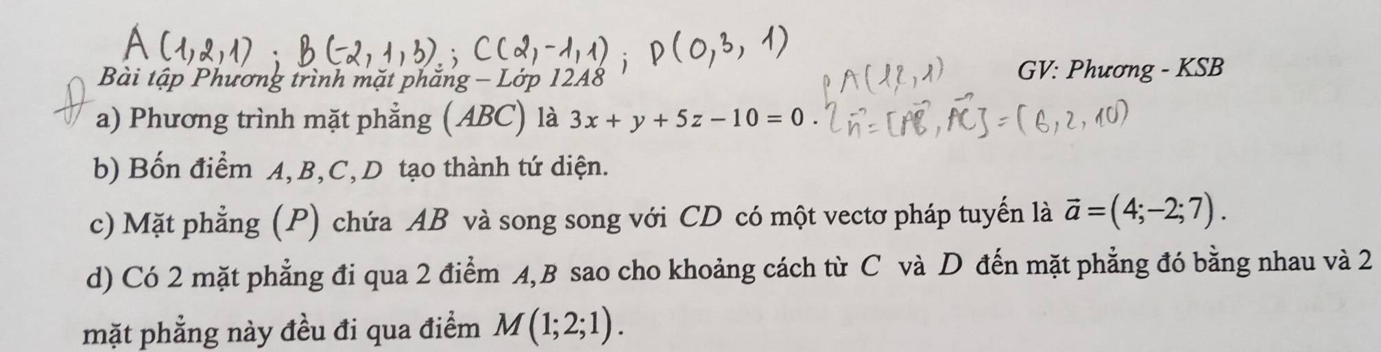 Bài tập Phương trình mặt phăn, GV: Phương - KSB 
a) Phương trình mặt phẳng (ABC) là 3x+y+5z-10=0. 
b) Bốn điểm A, B, C,D tạo thành tứ diện. 
c) Mặt phẳng (P) chứa AB và song song với CD có một vectơ pháp tuyến là vector a=(4;-2;7). 
d) Có 2 mặt phẳng đi qua 2 điểm A, B sao cho khoảng cách từ C và D đến mặt phẳng đó bằng nhau và 2
mặt phẳng này đều đi qua điểm M(1;2;1).