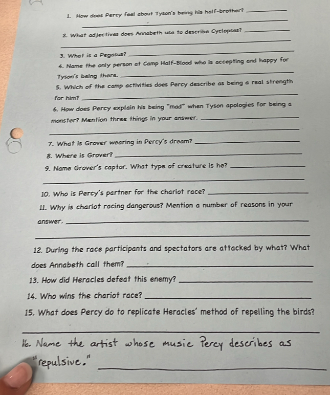 How does Percy feel about Tyson's being his half-brother? 
_ 
_ 
_ 
2. What adjectives does Annabeth use to describe Cyclopses?_ 
3. What is a Pegasus? 
_ 
_ 
4. Name the only person at Camp Half-Blood who is accepting and happy for 
Tyson's being there. 
5. Which of the camp activities does Percy describe as being a real strength 
for him? 
_ 
6. How does Percy explain his being “mad” when Tyson apologies for being a 
monster? Mention three things in your answer. 
_ 
_ 
7. What is Grover wearing in Percy's dream?_ 
8. Where is Grover? 
_ 
9. Name Grover's captor. What type of creature is he?_ 
_ 
10. Who is Percy's partner for the chariot race?_ 
11. Why is chariot racing dangerous? Mention a number of reasons in your 
answer. 
_ 
_ 
12. During the race participants and spectators are attacked by what? What 
does Annabeth call them?_ 
13. How did Heracles defeat this enemy?_ 
14. Who wins the chariot race?_ 
15. What does Percy do to replicate Heracles' method of repelling the birds? 
_ 
_